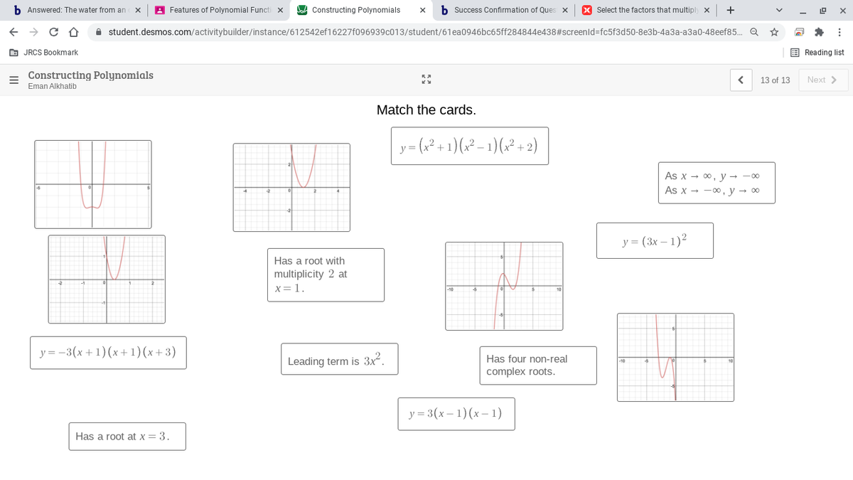 b Answered: The water from an
A Features of Polynomial Functi x
Constructing Polynomials
b Success Confirmation of Ques x
X Select the factors that multiply x
+
A student.desmos.com/activitybuilder/instance/612542ef16227f096939c013/student/61ea0946bc65ff284844e438#screenld=fc5f3d50-8e3b-4a3a-a3a0-48eef85. Q
E JRCS Bookmark
E Reading list
Constructing Polynomials
13 of 13
Next >
Eman Alkhatib
Match the cards.
y
As x - 00, y → -00
As x - -00, y → 00
у 3 (3х — 1)2
Has a root with
multiplicity 2 at
X=1.
y = -3(x + 1)(x+1)(x+3)
Has four non-real
Leading term is 3x2.
complex roots.
у 3 3 (х — 1) (х—1)
Has a root at x = 3.
