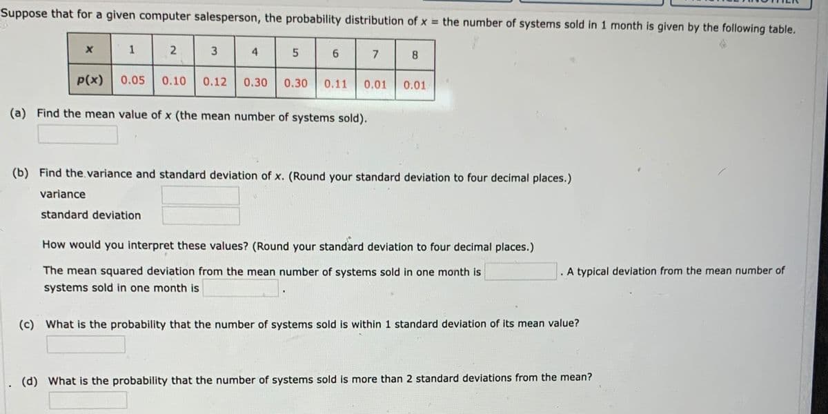 Suppose that for a given computer salesperson, the probability distribution of x the number of systems sold in 1 month is given by the following table.
1
2
3
4
8.
P(x)
0.05
0.10
0.12
0.30
0.30
0.11
0.01
0.01
(a) Find the mean value of x (the mean number of systems sold).
(b) Find the.variance and standard deviation of x. (Round your standard deviation to four decimal places.)
variance
standard deviation
How would you interpret these values? (Round your standard deviation to four decimal places.)
The mean squared deviation from the mean number of systems sold in one month is
A typical deviation from the mean number of
systems sold in one month is
(c) What is the probability that the number of systems sold is within 1 standard deviation of its mean value?
1. (d) What is the probability that the number of systems sold is more than 2 standard deviations from the mean?
