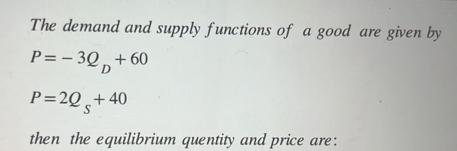 The demand and supply functions of a good are given by
P= -3Q +60
D
P=2Q +40
S
then the equilibrium quentity and price are: