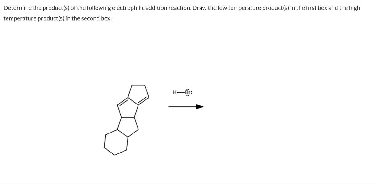 Determine the product(s) of the following electrophilic addition reaction. Draw the low temperature product(s) in the first box and the high
temperature product(s) in the second box.
-H