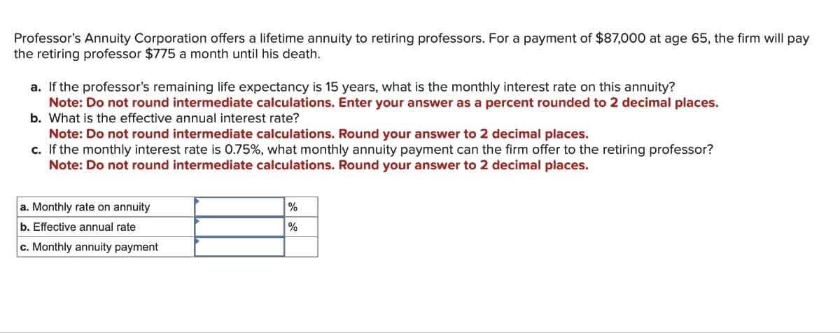 Professor's Annuity Corporation offers a lifetime annuity to retiring professors. For a payment of $87,000 at age 65, the firm will pay
the retiring professor $775 a month until his death.
a. If the professor's remaining life expectancy is 15 years, what is the monthly interest rate on this annuity?
Note: Do not round intermediate calculations. Enter your answer as a percent rounded to 2 decimal places.
b. What is the effective annual interest rate?
Note: Do not round intermediate calculations. Round your answer to 2 decimal places.
c. If the monthly interest rate is 0.75%, what monthly annuity payment can the firm offer to the retiring professor?
Note: Do not round intermediate calculations. Round your answer to 2 decimal places.
a. Monthly rate on annuity
b. Effective annual rate
c. Monthly annuity payment
%
%