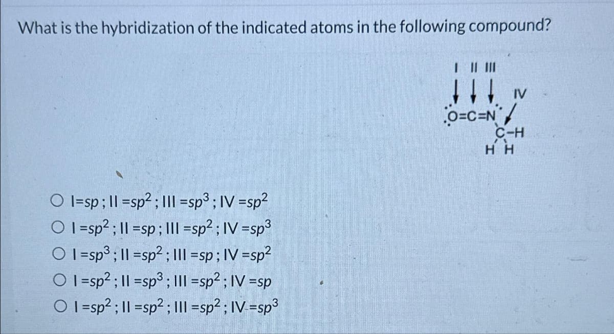 What is the hybridization of the indicated atoms in the following compound?
Ol=sp; 11=sp²; III =sp³; IV =sp²
Ol=sp²; 11=sp; III =sp²; IV -sp³
O 1-sp³; 11-sp²; III -sp; IV =sp²
OI=sp²; 11-sp3; III =sp²; IV =sp
OI=sp²; 11 =sp²; III=sp²; IV -sp³
||||||
O=C=N/
C-H
HH
