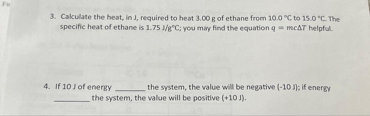 Fu
3. Calculate the heat, in J, required to heat 3.00 g of ethane from 10.0 °C to 15.0 °C. The
specific heat of ethane is 1.75 J/g°C; you may find the equation q = mcAT helpful.
4. If 10 J of energy
the system, the value will be negative (-10 J); if energy
the system, the value will be positive (+10 J).