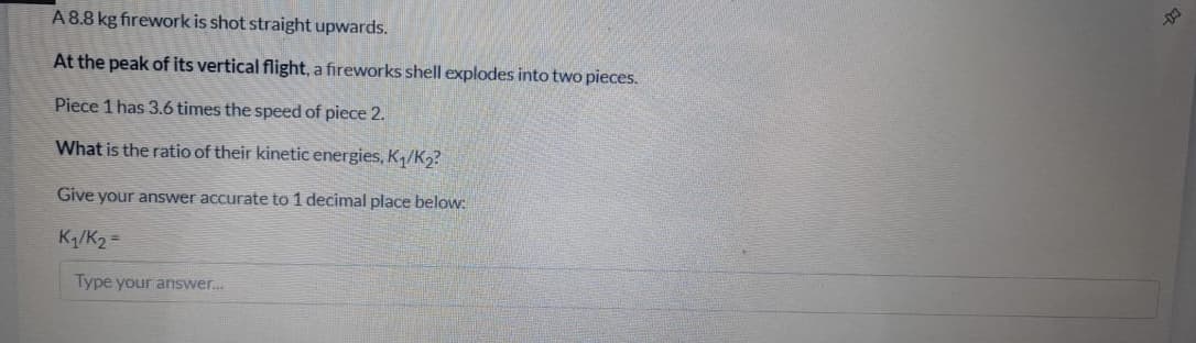 A8.8 kg firework is shot straight upwards.
At the peak of its vertical flight, a fireworks shell explodes into two pieces.
Piece 1 has 3.6 times the speed of piece 2.
What is the ratio of their kinetic energies, K/K2?
Give your answer accurate to 1 decimal place below:
K/K2 =
Type your answer.
