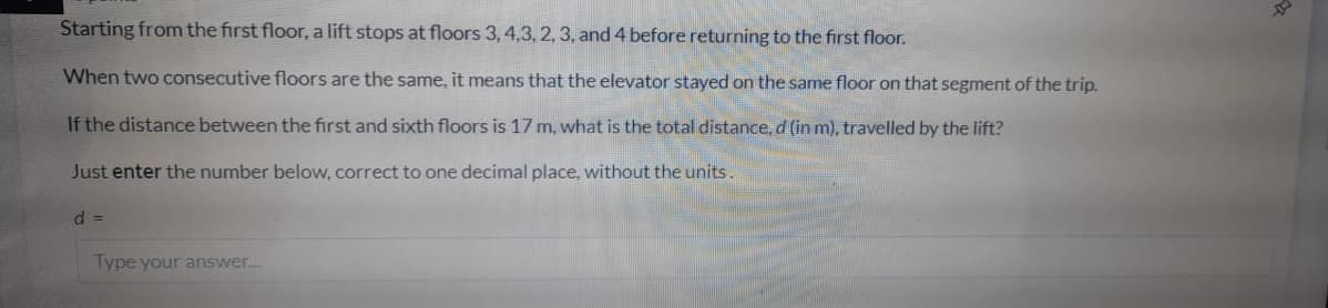 Starting from the first floor, a lift stops at floors 3, 4,3, 2, 3, and 4 before returning to the first floor.
When two consecutive floors are the same, it means that the elevator stayed on the same floor on that segment of the trip.
If the distance between the first and sixth floors is 17 m, what is the total distance, d (in m), travelled by the lift?
Just enter the number below, correct to one decimal place, without the units.
d =
Type your answer.
