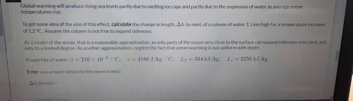 Global warming will produce rising sea levels partly due to melting ice caps and partly due to the expansion of water as average ocean
temperatures rise.
To get some idea of the size of this effect, calculate the change in length, Ah (in mm), of a column of water 1.5 km high for a temperature increase
of 1.2 °C.Assume the column is not free to expand sideways.
As a model of the ocean, that is a reasonable approximation, as only parts of the ocean very close to the surface can expand sideways onto land, and
only to a limited degree. As another approximation, neglect the fact that ocean warming is not uniform with depth.
Properties of water: 3 = 210 x 10 /C.
c= 4186 J/kg - °C,
L; = 334 kJ/kg,
Le = 2256 kJ/kg
Enter you answer below (to the nearest mm):
Ah (in mm) =
Type your answer.
