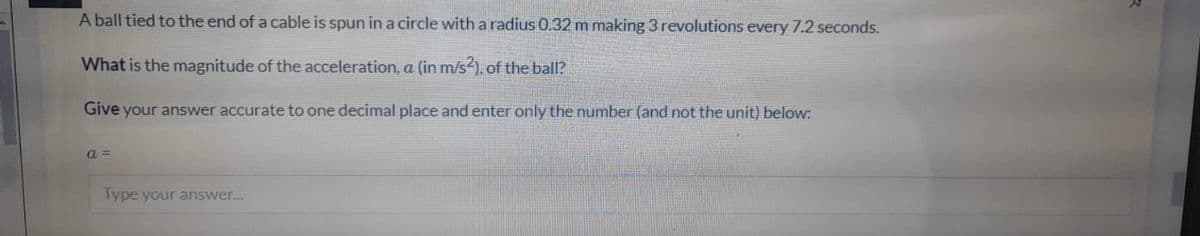 A ball tied to the end of a cable is spun ina circle with a radius 0.32 m making 3 revolutions every 7.2 seconds.
What is the magnitude of the acceleration, a (in m/s ), of the ball?
Give your answer accurate to one decimal place and enter only the number (and not the unit) below:
a =
Type your answer.
