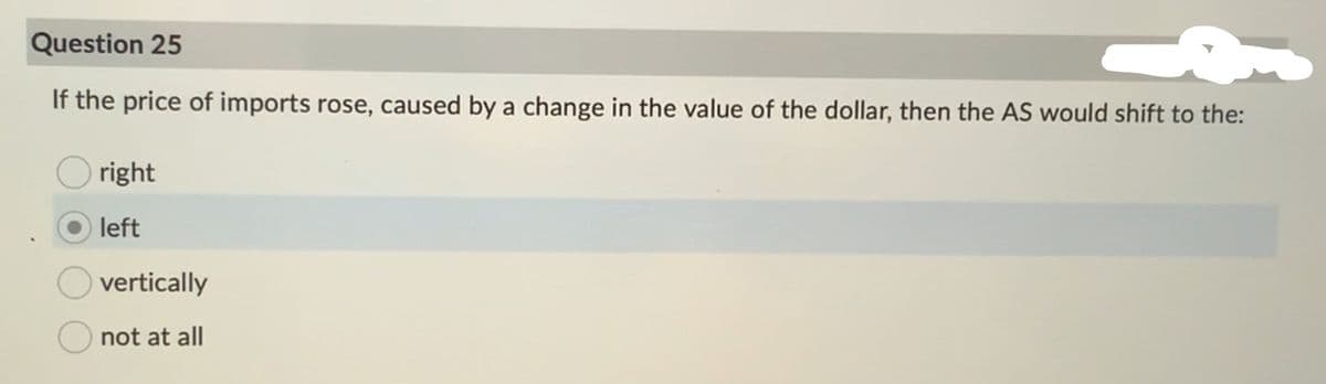 Question 25
If the price of imports rose, caused by a change in the value of the dollar, then the AS would shift to the:
right
left
vertically
not at all