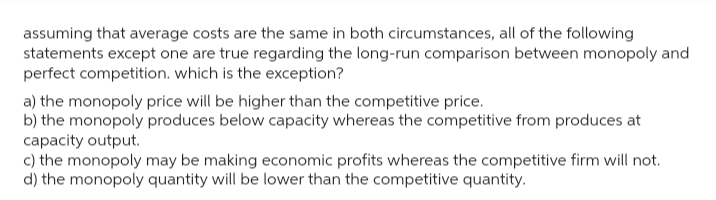 assuming that average costs are the same in both circumstances, all of the following
statements except one are true regarding the long-run comparison between monopoly and
perfect competition. which is the exception?
a) the monopoly price will be higher than the competitive price.
b) the monopoly produces below capacity whereas the competitive from produces at
capacity output.
c) the monopoly may be making economic profits whereas the competitive firm will not.
d) the monopoly quantity will be lower than the competitive quantity.