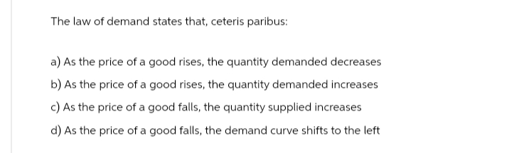 The law of demand states that, ceteris paribus:
a) As the price of a good rises, the quantity demanded decreases
b) As the price of a good rises, the quantity demanded increases
c) As the price of a good falls, the quantity supplied increases
d) As the price of a good falls, the demand curve shifts to the left