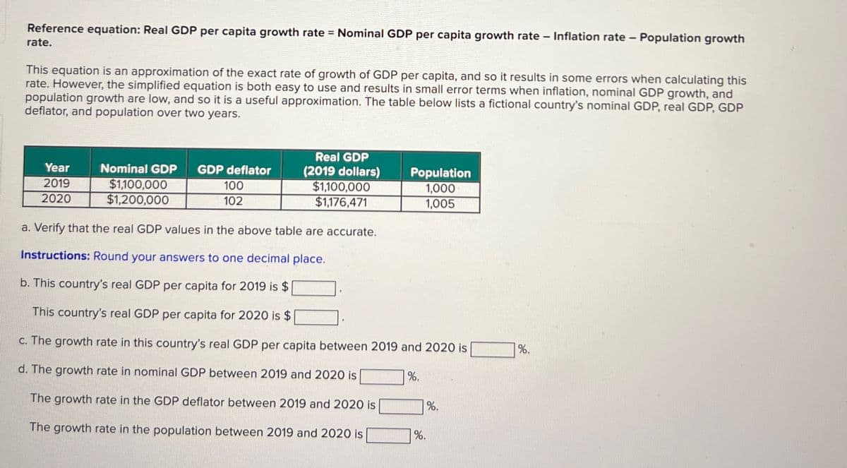 Reference equation: Real GDP per capita growth rate = Nominal GDP per capita growth rate
rate.
-
Inflation rate – Population growth
This equation is an approximation of the exact rate of growth of GDP per capita, and so it results in some errors when calculating this
rate. However, the simplified equation is both easy to use and results in small error terms when inflation, nominal GDP growth, and
population growth are low, and so it is a useful approximation. The table below lists a fictional country's nominal GDP, real GDP, GDP
deflator, and population over two years.
Year
2019
2020
Nominal GDP
$1,100,000
$1,200,000
GDP deflator
100
102
Real GDP
(2019 dollars)
$1,100,000
$1,176,471
Population
1,000
1,005
a. Verify that the real GDP values in the above table are accurate.
Instructions: Round your answers to one decimal place.
b. This country's real GDP per capita for 2019 is $
This country's real GDP per capita for 2020 is $
c. The growth rate in this country's real GDP per capita between 2019 and 2020 is
d. The growth rate in nominal GDP between 2019 and 2020 is
%.
The growth rate in the GDP deflator between 2019 and 2020 is
The growth rate in the population between 2019 and 2020 is
%.
%.
%.