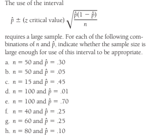 The use of the interval
P(1 – p)
p ± (z critical value)
requires a large sample. For each of the following com-
binations of n and p, indicate whether the sample size is
large enough for use of this interval to be appropriate.
a. n = 50 and p = .30
b. n = 50 and p = .05
c. n = 15 and p = .45
d. n = 100 and p = .01
e. n = 100 and p = .70
f. n = 40 and p = .25
g. n = 60 and p = .25
h. n = 80 and p = .10
