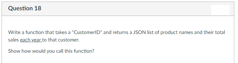 Question 18
Write a function that takes a "CustomerID" and returns a JSON list of product names and their total
sales each year to that customer.
Show how would you call this function?