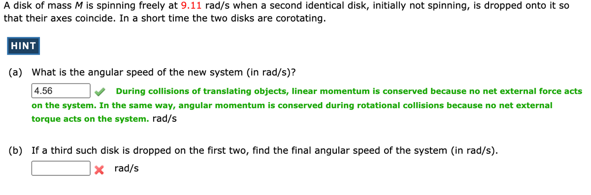 A disk of mass M is spinning freely at 9.11 rad/s when a second identical disk, initially not spinning, is dropped onto it so
that their axes coincide. In a short time the two disks are corotating.
HINT
(a) What is the angular speed of the new system (in rad/s)?
4.56
During collisions of translating objects, linear momentum is conserved because no net external force acts
on the system. In the same way, angular momentum is conserved during rotational collisions because no net external
torque acts on the system. rad/s
(b) If a third such disk is dropped on the first two, find the final angular speed of the system (in rad/s).
X rad/s
