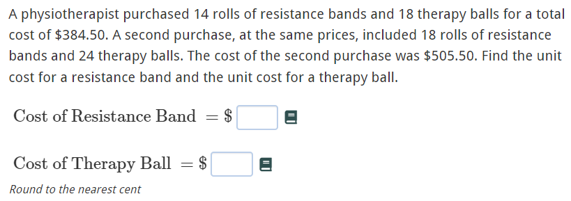 A physiotherapist purchased 14 rolls of resistance bands and 18 therapy balls for a total
cost of $384.50. A second purchase, at the same prices, included 18 rolls of resistance
bands and 24 therapy balls. The cost of the second purchase was $505.50. Find the unit
cost for a resistance band and the unit cost for a therapy ball.
Cost of Resistance Band = $
Cost of Therapy Ball = $
Round to the nearest cent
