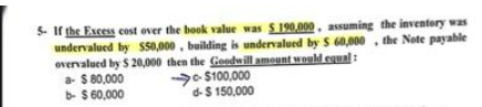 5. If the Excess cost over the book value was $190,000, assuming the inventory was
undervalued by $50,000, building is undervalued by $ 60,000, the Note payable
overvalued by $ 20,000 then the Goodwill amount would equal :
a- $ 80,000
b- $ 60,000
$100,000
d- $ 150,000