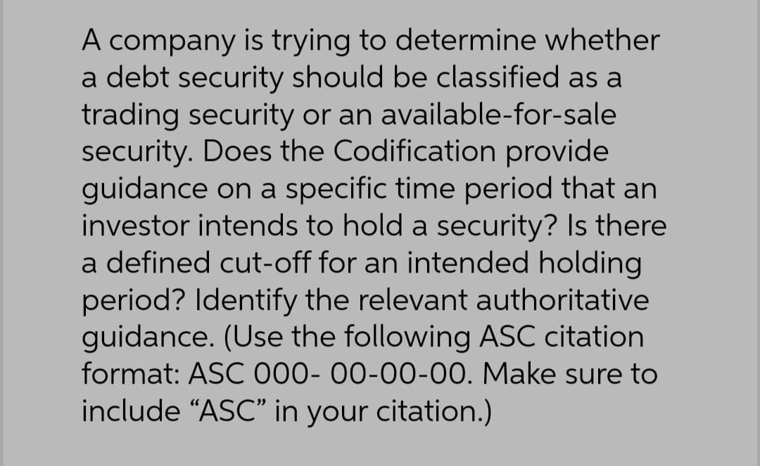 A company is trying to determine whether
a debt security should be classified as a
trading security or an available-for-sale
security. Does the Codification provide
guidance on a specific time period that an
investor intends to hold a security? Is there
a defined cut-off for an intended holding
period? Identify the relevant authoritative
guidance. (Use the following ASC citation
format: ASC 000-00-00-00. Make sure to
include "ASC" in your citation.)