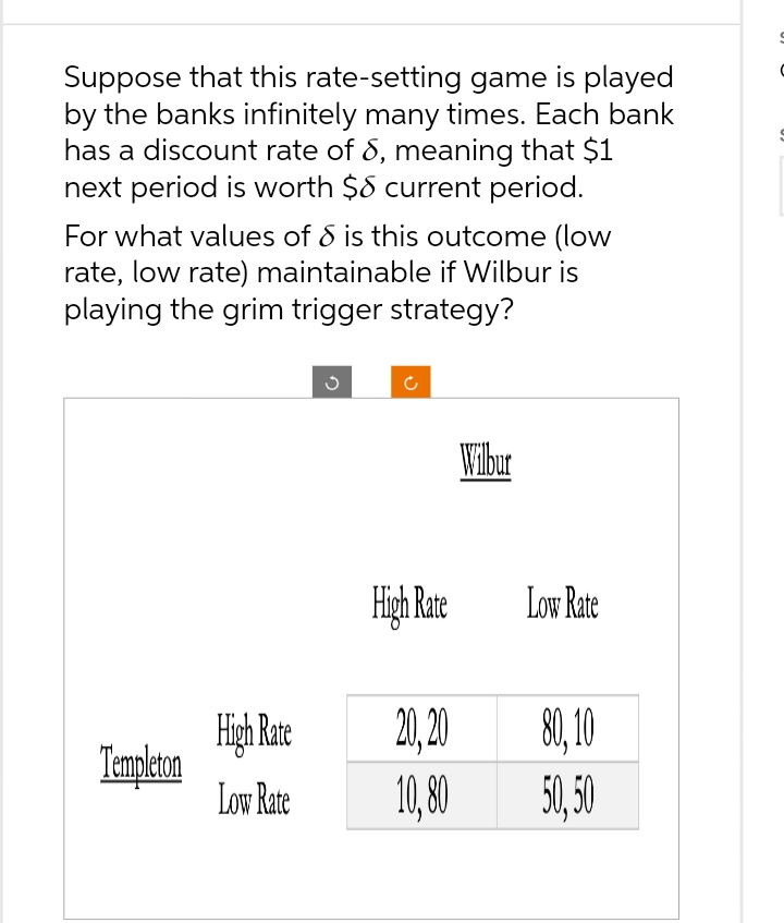 Suppose that this rate-setting game is played
by the banks infinitely many times. Each bank
has a discount rate of 8, meaning that $1
next period is worth $8 current period.
For what values of 8 is this outcome (low
rate, low rate) maintainable if Wilbur is
playing the grim trigger strategy?
Templeton
High Rate
Low Rate
G
C
High Rate
20,20
10,80
Wilbur
Low Rate
80, 10
50,50