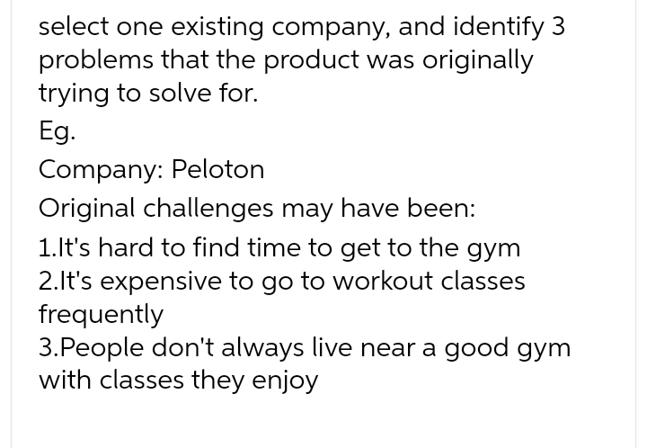 select one existing company, and identify 3
problems that the product was originally
trying to solve for.
Eg.
Company: Peloton
Original challenges may have been:
1.It's hard to find time to get to the gym
2.It's expensive to go to workout classes
frequently
3. People don't always live near a good gym
with classes they enjoy