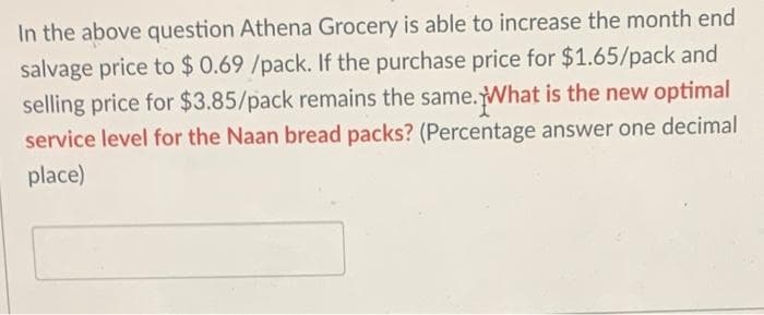 In the above question Athena Grocery is able to increase the month end
salvage price to $ 0.69 /pack. If the purchase price for $1.65/pack and
selling price for $3.85/pack remains the same. What is the new optimal
service level for the Naan bread packs? (Percentage answer one decimal
place)