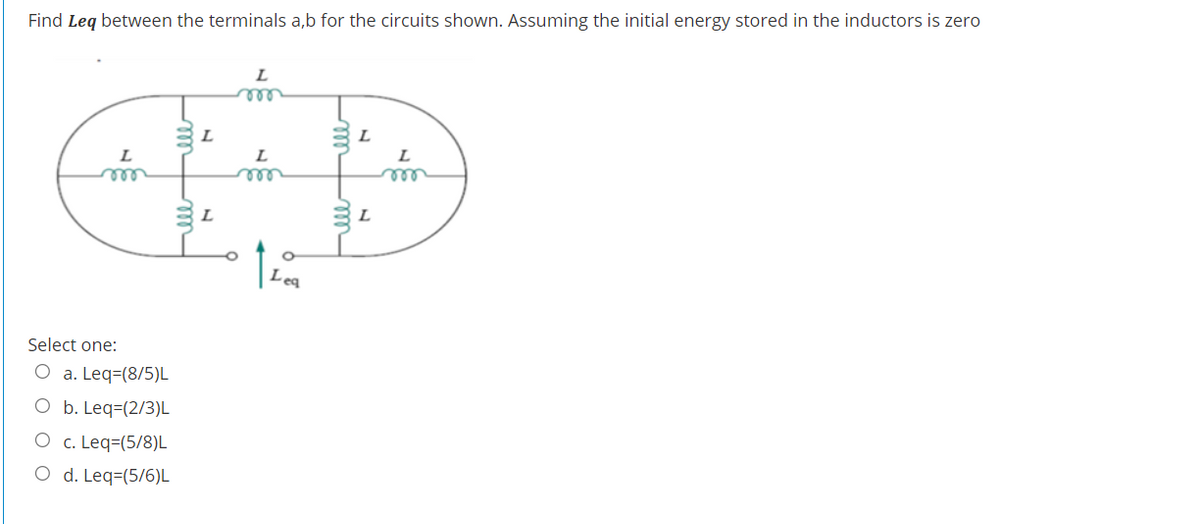 Find Leg between the terminals a,b for the circuits shown. Assuming the initial energy stored in the inductors is zero
L
L
L
L
ele
ele
Leq
Select one:
O a. Leq=(8/5)L
O b. Leq=(2/3)L
O c. Leq=(5/8)L
O d. Leq=(5/6)L
