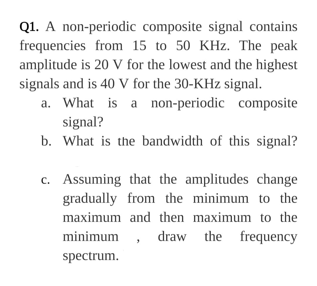Q1. A non-periodic composite signal contains
frequencies from 15 to 50 KHz. The peak
amplitude is 20 V for the lowest and the highest
signals and is 40 V for the 30-KHz signal.
What is a non-periodic composite
a.
signal?
b. What is the bandwidth of this signal?
c. Assuming that the amplitudes change
gradually from the minimum to the
maximum and then maximum to the
minimum
draw
the frequency
spectrum.
