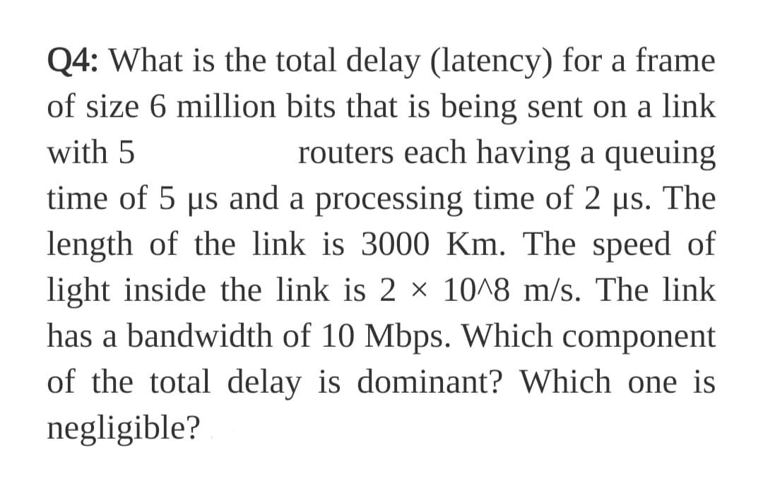Q4: What is the total delay (latency) for a frame
of size 6 million bits that is being sent on a link
with 5
routers each having a queuing
time of 5 µs and a processing time of 2 µs. The
length of the link is 3000 Km. The speed of
light inside the link is 2 x 1018 m/s. The link
has a bandwidth of 10 Mbps. Which component
of the total delay is dominant? Which one is
negligible?
