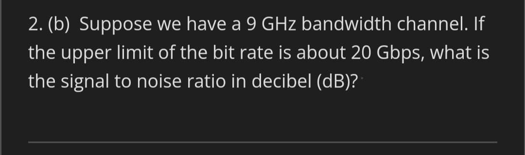 2. (b) Suppose we have a 9 GHz bandwidth channel. If
the upper limit of the bit rate is about 20 Gbps, what is
the signal to noise ratio in decibel (dB)?
