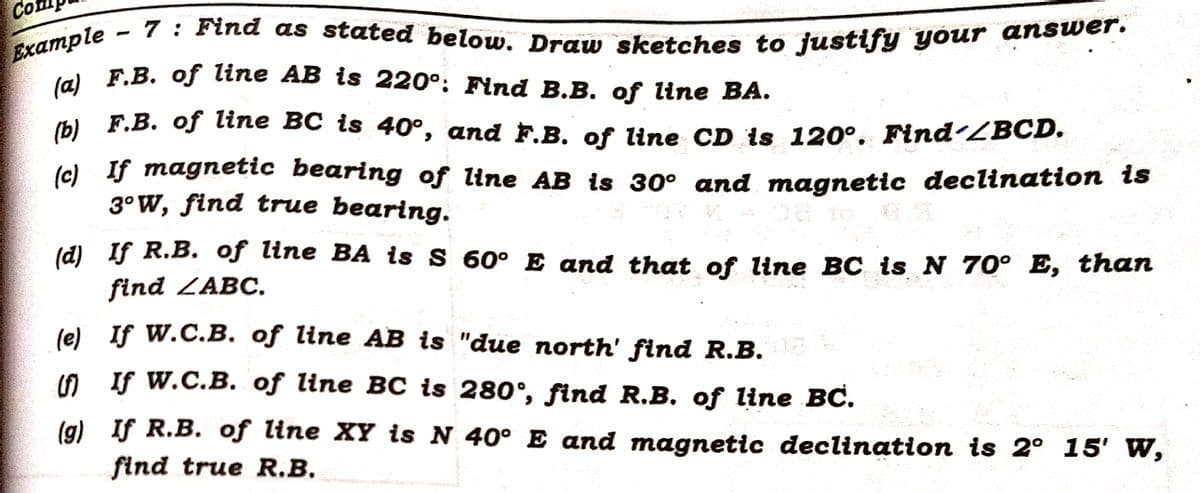 Example
7: Find as stated below. Draw sketches to justify your answer.
(a) F.B. of line AB is 220°: Find B.B. of line BA.
(b) F.B. of line BC is 40°, and F.B. of line CD is 120°. Find´/BCD.
Co
ROMA
(c) If magnetic bearing of line AB is 30° and magnetic declination is
3°W, find true bearing.
16
(d)
If R.B. of line BA is S 60° E and that of line BC is N 70° E, than
find ZABC.
(e) If W.C.B. of line AB is "due north' find R.B. 03
(f) If W.C.B. of line BC is 280˚, find R.B. of line BC.
(g)
If R.B. of line XY is N 40° E and magnetic declination is 2° 15' W,
find true R.B.
