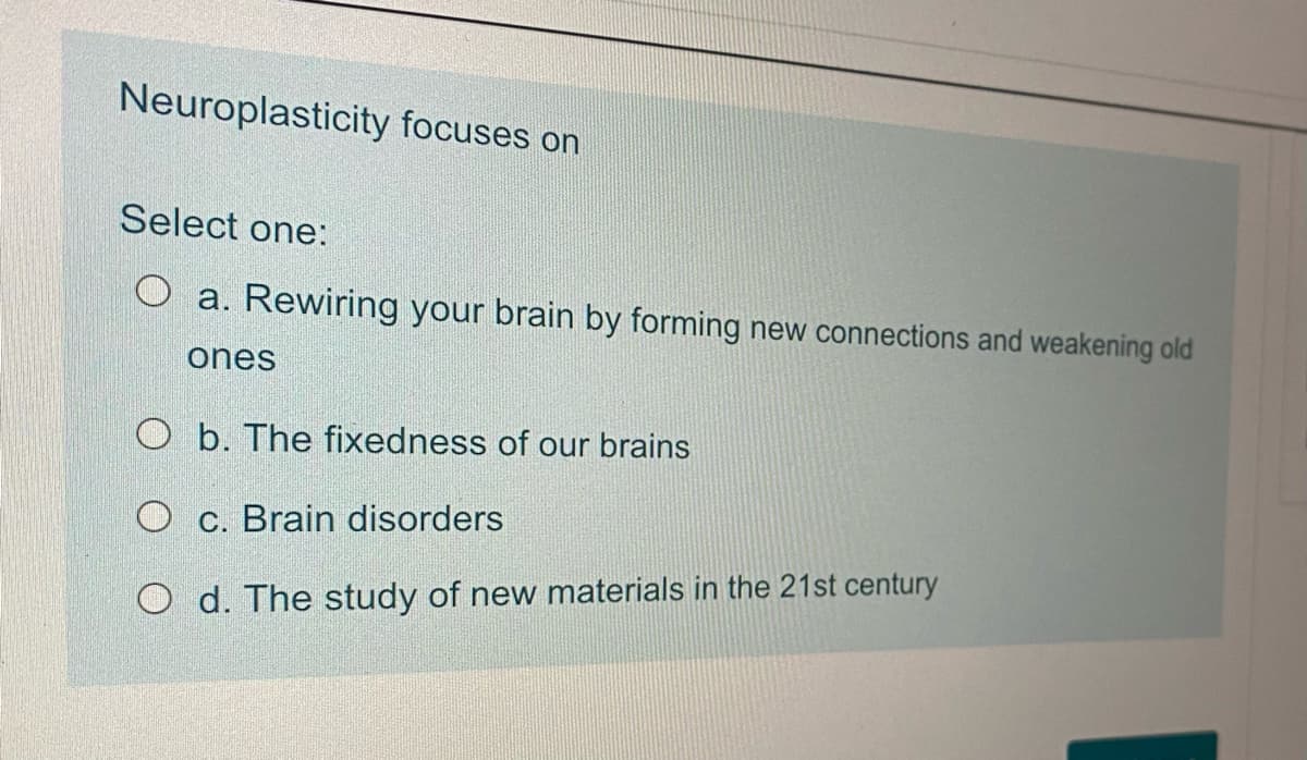 Neuroplasticity focuses on
Select one:
O a. Rewiring your brain by forming new connections and weakening old
ones
O b. The fixedness of our brains
O c. Brain disorders
O d. The study of new materials in the 21st century