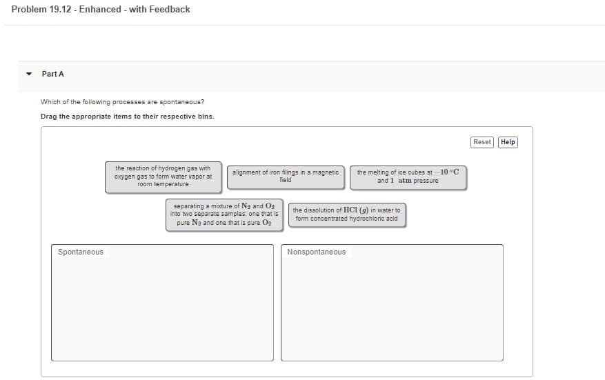 Problem 19.12 - Enhanced - with Feedback
Part A
Which of the following processes are spontaneous?
Drag the appropriate items to their respective bins.
Spontaneous
the reaction of hydrogen gas with
oxygen gas to form water vapor at
room temperature
alignment of iron filings in a magnetic
field
separating a mixture of N₂ and O₂
into two separate samples: one that is
pure N₂ and one that is pure O₂
the melting of ice cubes at -10 °C
and 1 atm pressure
the dissolution of HCl (g) in water to
form concentrated hydrochloric acid
Nonspontaneous
Reset
Help