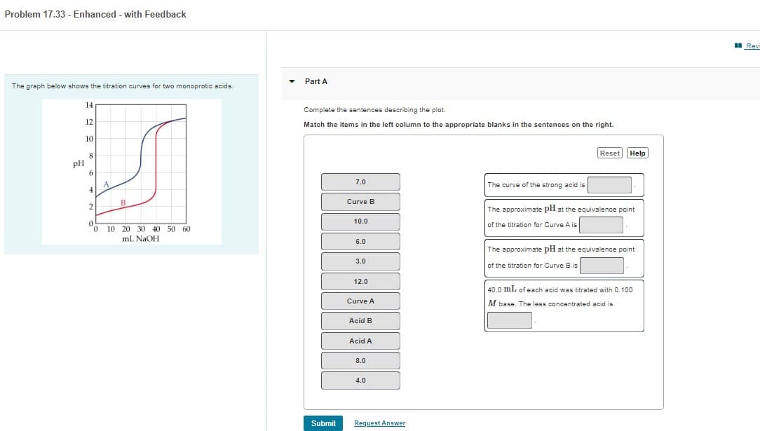 Problem 17.33 - Enhanced - with Feedback
The graph below shows the titration curves for two monoprotic acids.
PH
14
12
10
8
6
4
2
0
0
A
10
B
20 30 40 50 60
ml NaOH
Part A
Complete the sentences describing the plot.
Match the items in the left column to the appropriate blanks in the sentences on the right.
Submit
7.0
Curve B
10.0
6.0
3.0
12.0
Curve A
Acid B
Acid A
8.0
4.0
Request Answer
The curve of the strong acid is
Reset Help
The approximate pH at the equivalence point
of the titration for Curve A is
The approximate pH at the equivalence point
of the titration for Curve B is
40.0 mL of each acid was titrated with 0.100
M base. The less concentrated acid is
Revi