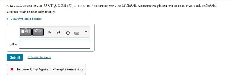 A 52.0-mL volume of 0.35 M CH3COOH (Ka = 1.8 x 10-5) is titrated with 0.40 M NaOH. Calculate the pH after the addition of 21.0 mL of NaOH.
Express your answer numerically.
▸ View Available Hint(s)
pH =
Submit
VD ΑΣΦ
Previous Answers
X Incorrect; Try Again; 5 attempts remaining