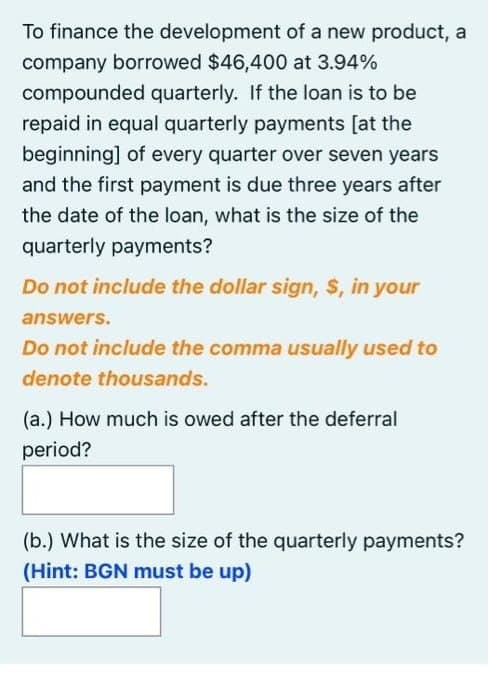To finance the development of a new product, a
company borrowed $46,400 at 3.94%
compounded quarterly. If the loan is to be
repaid in equal quarterly payments [at the
beginning] of every quarter over seven years
and the first payment is due three years after
the date of the loan, what is the size of the
quarterly payments?
Do not include the dollar sign, $, in your
answers.
Do not include the comma usually used to
denote thousands.
(a.) How much is owed after the deferral
period?
(b.) What is the size of the quarterly payments?
(Hint: BGN must be up)