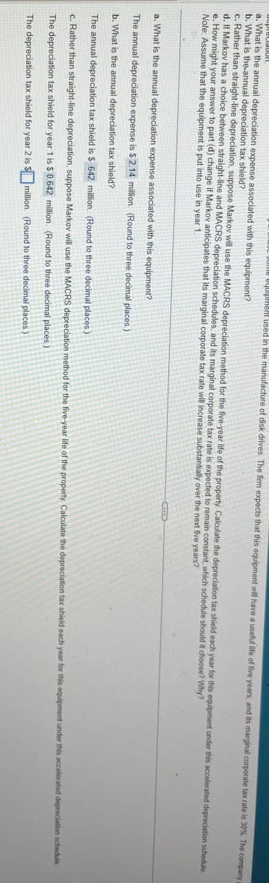 equipment used in the manufacture of disk drives. The firm expects that this equipment will have a useful life of five years, and its marginal corporate tax rate is 30%. The company p
epreciation
a. What is the annual depreciation expense associated with this equipment?
b. What is the annual depreciation tax shield?
c. Rather than straight-line depreciation, suppose Markov will use the MACRS depreciation method for the five-year life of the property. Calculate the depreciation tax shield each year for this equipment under this accelerated depreciation schedule.
d. If Markov has a choice between straight-line and MACRS depreciation schedules, and its marginal corporate tax rate is expected to remain constant, which schedule should it choose? Why?
e. How might your answer to part (d) change if Markov anticipates that its marginal corporate tax rate will increase substantially over the next five years?
Note: Assume that the equipment is put into use in year 1.
a. What is the annual depreciation expense associated with this equipment?
The annual depreciation expense is $2.14 million. (Round to three decimal places.)
b. What is the annual depreciation tax shield?
The annual depreciation tax shield is $.642 million (Round to three decimal places.)
c. Rather than straight-line depreciation, suppose Markov will use the MACRS depreciation method for the five-year life of the property. Calculate the depreciation tax shield each year for this equipment under this accelerated depreciation schedule.
The depreciation tax shield for year 1 is $ 0.642 million. (Round to three decimal places.)
The depreciation tax shield for year 2 is million. (Round to three decimal places.)
