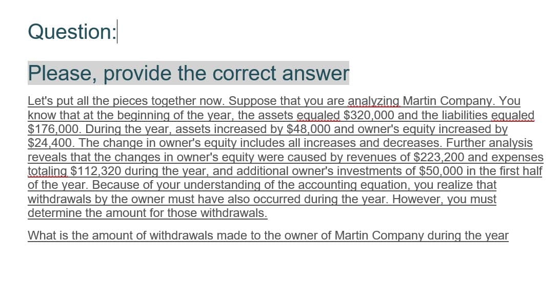 Question:
Please, provide the correct answer
Let's put all the pieces together now. Suppose that you are analyzing Martin Company. You
know that at the beginning of the year, the assets equaled $320,000 and the liabilities equaled
$176,000. During the year, assets increased by $48,000 and owner's equity increased by
$24,400. The change in owner's equity includes all increases and decreases. Further analysis
reveals that the changes in owner's equity were caused by revenues of $223,200 and expenses
totaling $112,320 during the year, and additional owner's investments of $50,000 in the first half
of the year. Because of your understanding of the accounting equation, you realize that
withdrawals by the owner must have also occurred during the year. However, you must
determine the amount for those withdrawals.
What is the amount of withdrawals made to the owner of Martin Company during the year