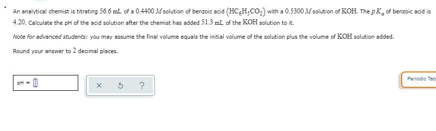 An analytical chemist is titrating 56.6 ml of a 0.4400 M solution of benzoic acid (HC&H;CO,) with a 0.5300 M solution of KOH. The pK, of benzoic acid is
4.20. Calculate the pH of the acid solution after the chemist has added 51.3 ml of the KOH solution to it.
Note for advanced students: you may assume the final volume equals the initial volume of the solution plus the volume of KOH solution added.
Round your answer to 2 decimal places.
