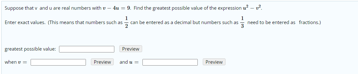 Suppose that v and u are real numbers with v – 4u = 9. Find the greatest possible value of the expression u? – v?.
1
can be entered as a decimal but numbers such as
2
1
need to be entered as fractions.)
3
Enter exact values. (This means that numbers such as
Preview
greatest possible value:
Preview
and u =
Preview
when v =
