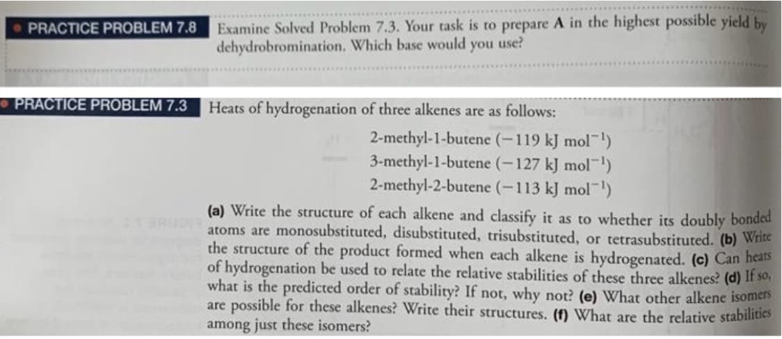 PRACTICE PROBLEM 7.8
Examine Solved Problem 7.3. Your task is to prepare A in the highest possible yield by
dehydrobromination. Which base would
you
use?
PRACTICE PROBLEM 7.3
Heats of hydrogenation of three alkenes are as follows:
2-methyl-1-butene (-119 kJ mol )
3-methyl-1-butene (-127 kJ mol)
2-methyl-2-butene (-113 kJ mol)
(a) Write the structure of each alkene and classify it as to whether its doubly bonded
atoms are monosubstituted, disubstituted, trisubstituted, or tetrasubstituted. (b) Write
the structure of the product formed when each alkene is hydrogenated. (c) Can hears
of hydrogenation be used to relate the relative stabilities of these three alkenes? (d) If so,
what is the predicted order of stability? If not, why not? (e) What other alkene isomers
are possible for these alkenes? Write their structures. (f) What are the relative stabilities
among just these isomers?
