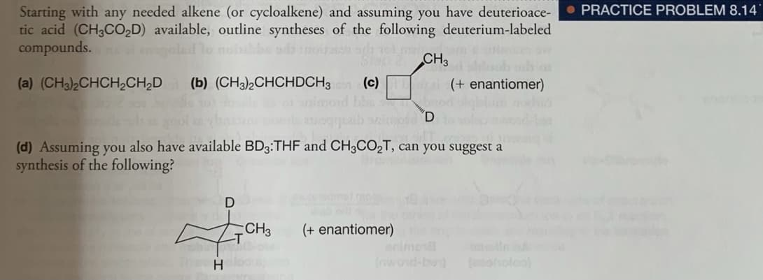 • PRACTICE PROBLEM 8.14
Starting with any needed alkene (or cycloalkene) and assuming you have deuterioace-
tic acid (CH3CO2D) available, outline syntheses of the following deuterium-labeled
compounds.s el egolad lo noiibbe ada noirah orh el me
CH3
(a) (CH3)2CHCH,CH,D
(b) (CH3)½CHCHDCH3
(c)
(+ enantiomer)
od D
(d) Assuming you also have available BD3:THF and CH3CO2T, can you suggest a
synthesis of the following?
CH3
(+ enantiomer)e
animo
(owond-ben) ohole
H
