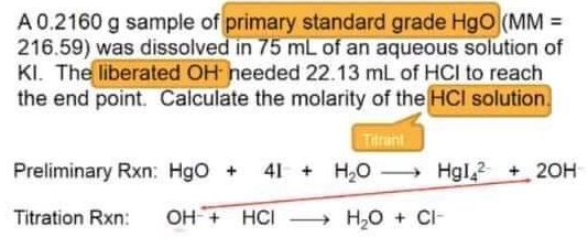 A 0.2160 g sample of primary standard grade HgO (MM =
216.59) was dissolved in 75 mL of an aqueous solution of
KI. The liberated OH needed 22.13 mL of HCI to reach
the end point. Calculate the molarity of the HCI solution.
Tilrant
Preliminary Rxn: HgO + 41+ H₂O→→→→→ Hgl2 + 2OH
→ H₂O + CI-
Titration Rxn: OH + HCI