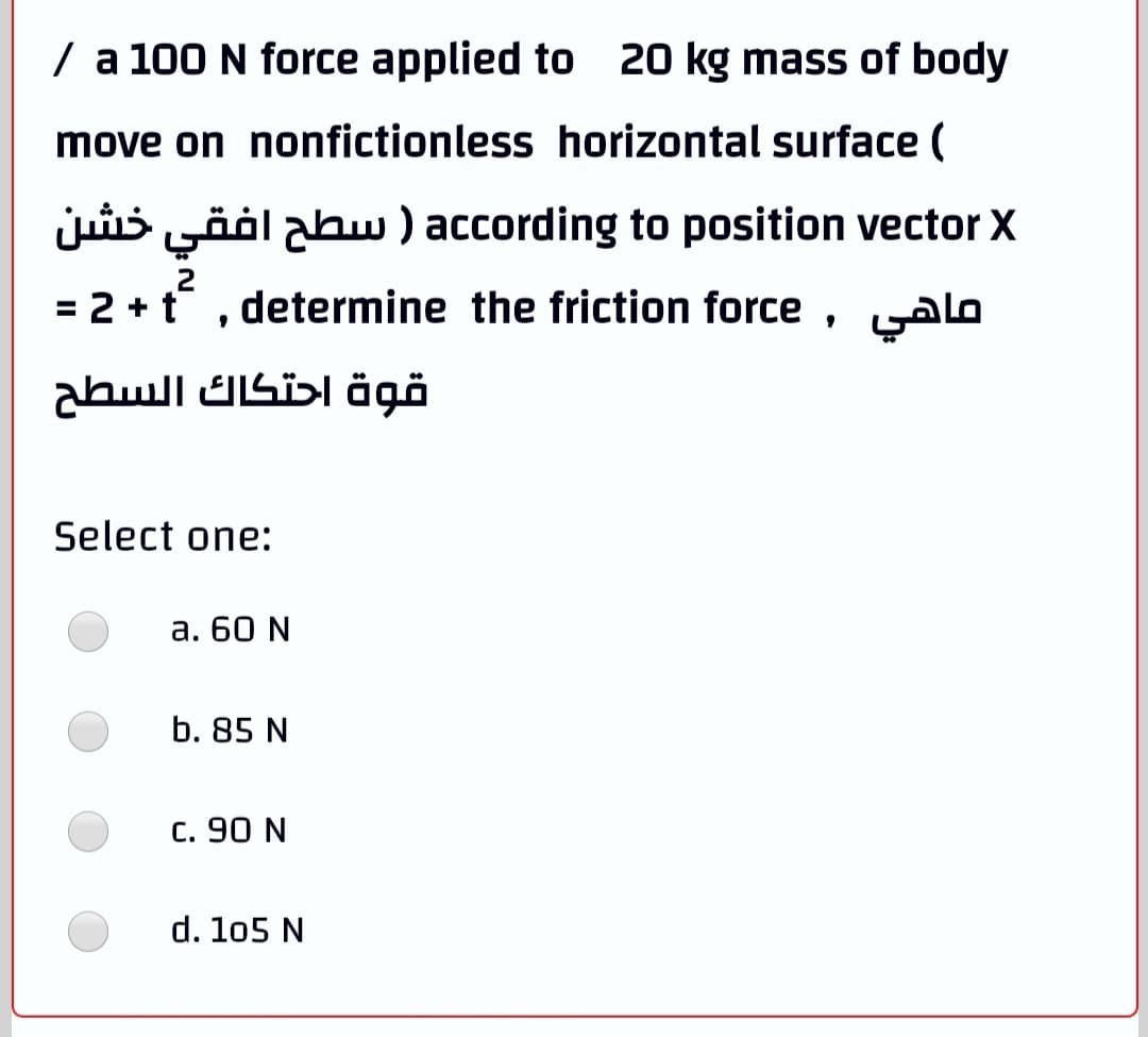 / a 100 N force applied to 20 kg mass of body
move on nonfictionless horizontal surface (
juis yööl abw ) according to position vector X
2
= 2 +t , determine the friction force , yAlo
قوة احتكاك السطح
Select one:
а. 60 N
b. 85 N
c. 90 N
d. 105 N
