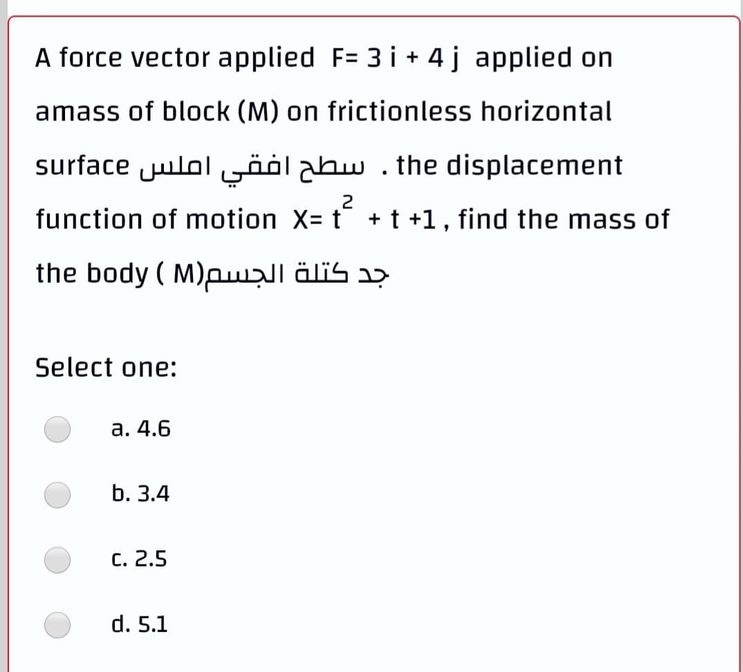 A force vector applied F= 3 i + 4 j applied on
amass of block (M) on frictionless horizontal
surface julol öölabw . the displacement
2
function of motion X= t + t +1, find the mass of
the body ( M)pwzll älis aɔ
Select one:
а. 4.6
b. 3.4
с. 2.5
d. 5.1
