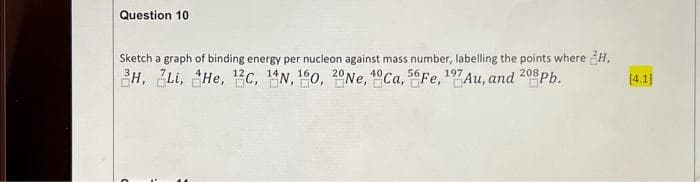 Question 10
Sketch a graph of binding energy per nucleon against mass number, labelling the points where H,
H, Li, He, 12c, 14N, 160, 20Ne, Ca, Fe, 197 Au, and 208 Pb.
[4.1]