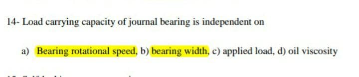 14- Load carrying capacity of journal bearing is independent on
a) Bearing rotational speed, b) bearing width, c) applied load, d) oil viscosity
