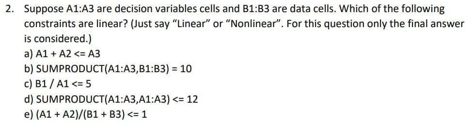 2. Suppose A1:A3 are decision variables cells and B1:B3 are data cells. Which of the following
constraints are linear? (Just say "Linear" or "Nonlinear". For this question only the final answer
is considered.)
a) A1+A2 <= A3
b) SUMPRODUCT(A1:A3, B1:B3) = 10
c) B1 / A1 <= 5
d) SUMPRODUCT(A1:A3,A1:A3) <= 12
e) (A1 + A2)/(B1+ B3) <= 1