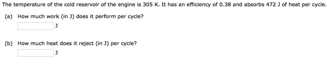 The temperature of the cold reservoir of the engine is 305 K. It has an efficiency of 0.38 and absorbs 472 J of heat per cycle.
(a) How much work (in J) does it perform per cycle?
J
(b) How much heat does it reject (in J) per cycle?
J