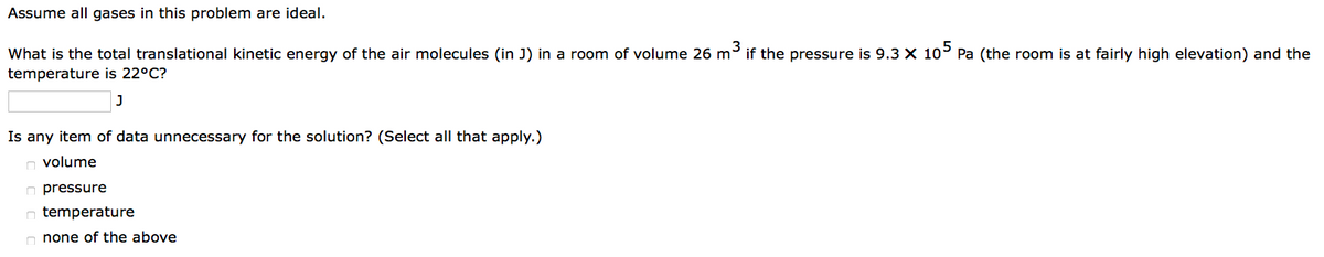 Assume all gases in this problem are ideal.
What is the total translational kinetic energy of the air molecules (in J) in a room of volume 26 m³ if the pressure is 9.3 X 105 Pa (the room is at fairly high elevation) and the
temperature is 22°C?
J
Is any item of data unnecessary for the solution? (Select all that apply.)
volume
pressure
temperature
none of the above