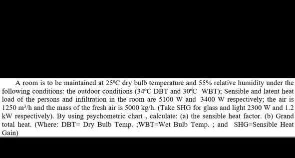 A room is to be maintained at 25°C dry bulb temperature and 55% relative humidity under the
following conditions: the outdoor conditions (34°C DBT and 30°C WBT); Sensible and latent heat
load of the persons and infiltration in the room are 5100 W and 3400 W respectively; the air is
1250 m/h and the mass of the fresh air is 5000 kg/h. (Take SHG for glass and light 2300 W and 1.2
kW respectively). By using psychometric chart, calculate: (a) the sensible heat factor. (b) Grand
total heat. (Where: DBT= Dry Bulb Temp. ;WBT=Wet Bulb Temp. ; and SHG-Sensible Heat
Gain)
