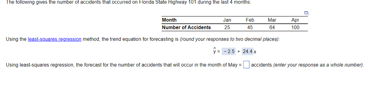 The following gives the number of accidents that occurred on Florida State Highway 101 during the last 4 months:
Month
Number of Accidents
Using the least-squares regression method, the trend equation for forecasting is (round your responses to two decimal places):
y = -2.5 24.4 x
Jan
25
Using least-squares regression, the forecast for the number of accidents that will occur in the month of May =
Feb
45
Mar
64
Apr
100
accidents (enter your response as a whole number).